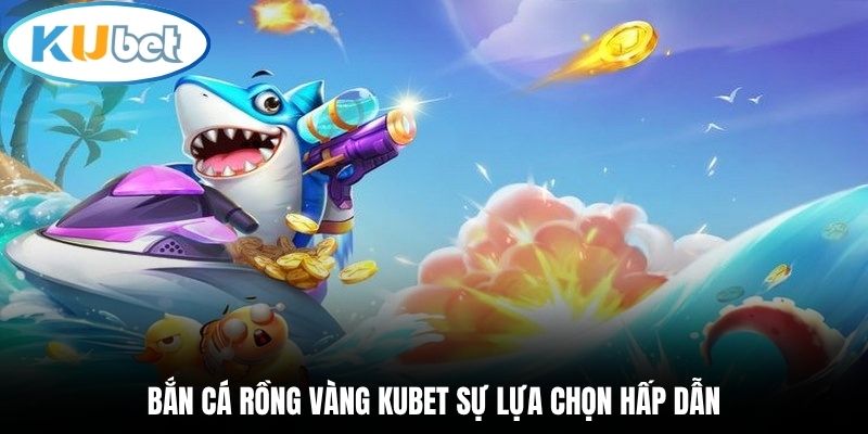 Bắn cá Rồng Vàng Kubet sự lựa chọn hấp dẫn
