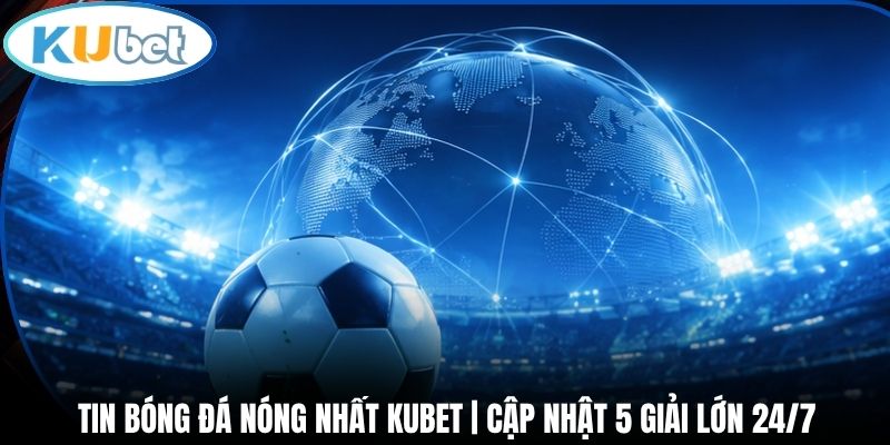 Tin bóng đá nóng nhất bao quát năm giải lớn 24/7